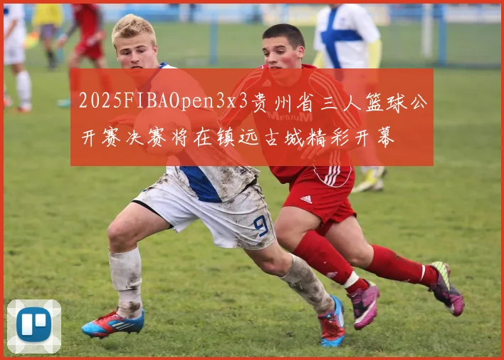 2025FIBAOpen3x3贵州省三人篮球公开赛决赛将在镇远古城精彩开幕