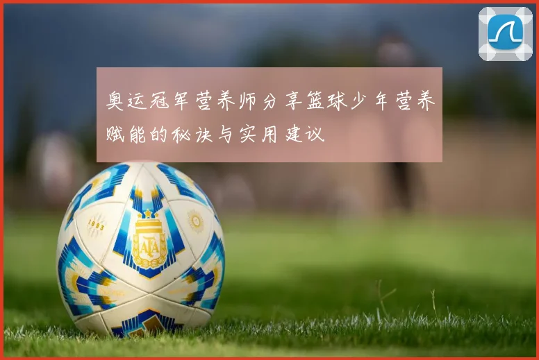 奥运冠军营养师分享篮球少年营养赋能的秘诀与实用建议