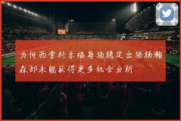 为何西索科乐福每场稳定出场杨瀚森却未能获得更多机会分析
