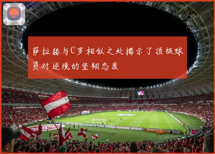 萨拉赫与C罗相似之处揭示了顶级球员对逆境的坚韧态度