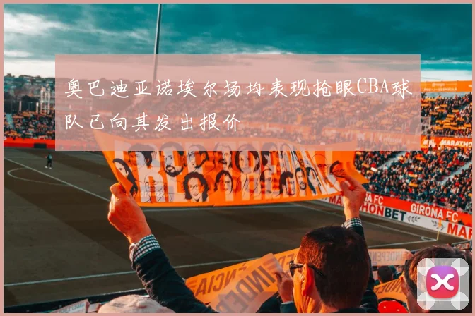 奥巴迪亚诺埃尔场均表现抢眼CBA球队已向其发出报价