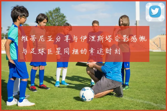 维蒂尼亚分享与伊涅斯塔合影感慨与足球巨星同框的幸运时刻
