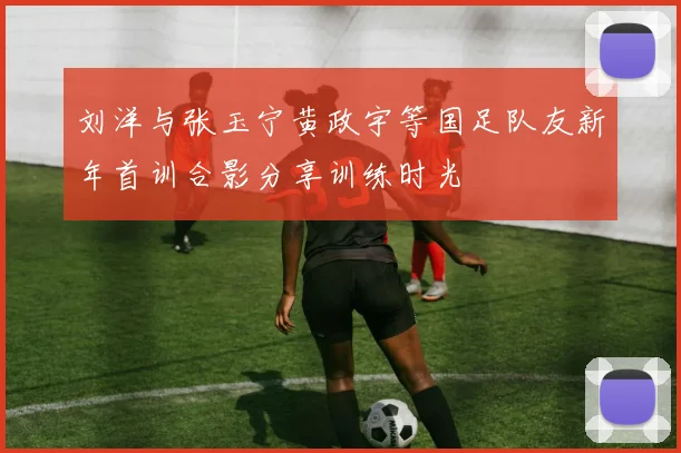 刘洋与张玉宁黄政宇等国足队友新年首训合影分享训练时光