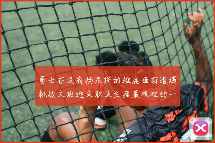 勇士在没有扬尼斯的雄鹿面前遭遇挑战文班迎来职业生涯最艰难的一战