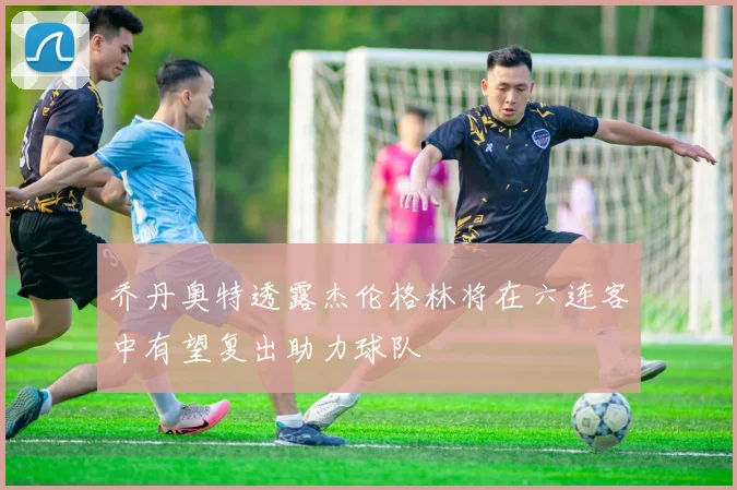 乔丹奥特透露杰伦格林将在六连客中有望复出助力球队