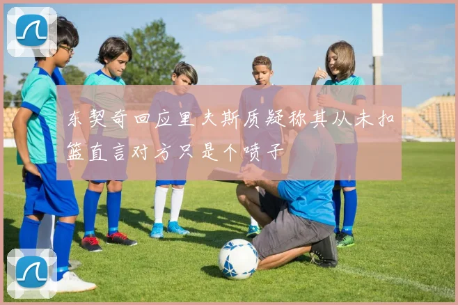东契奇回应里夫斯质疑称其从未扣篮直言对方只是个喷子