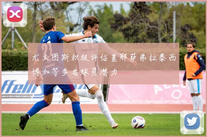 尤文图斯积极评估基耶萨弗拉泰西博加等多名球员潜力