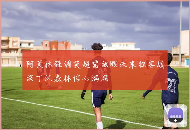 阿莫林强调英超需放眼未来称客战诺丁汉森林信心满满